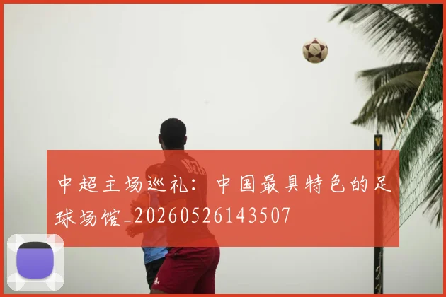 中超主场巡礼：中国最具特色的足球场馆_20260526143507