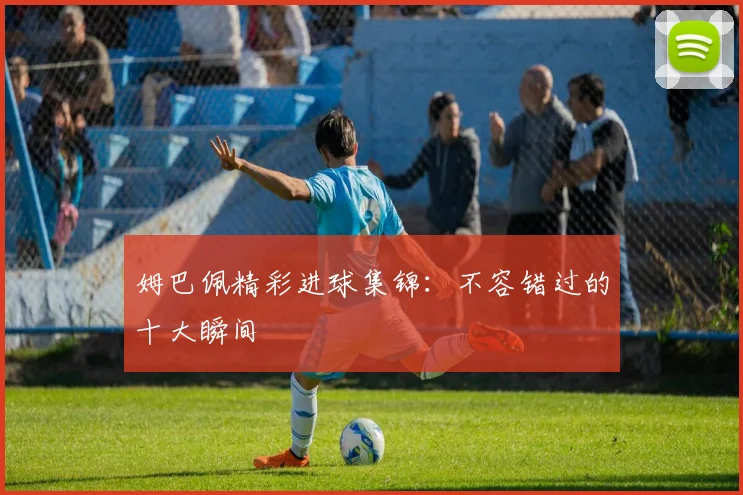 姆巴佩精彩进球集锦：不容错过的十大瞬间