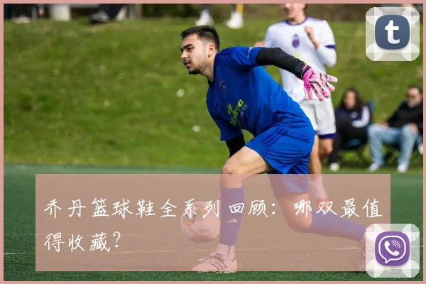 乔丹篮球鞋全系列回顾：哪双最值得收藏？