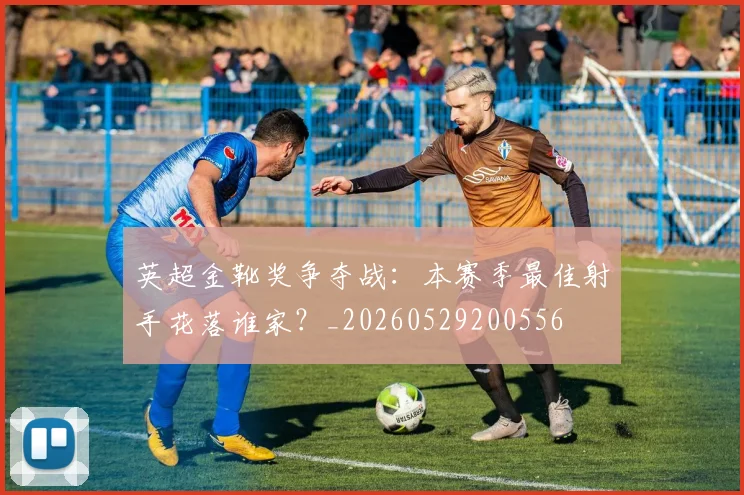 英超金靴奖争夺战:本赛季最佳射手花落谁家?_20260529200556