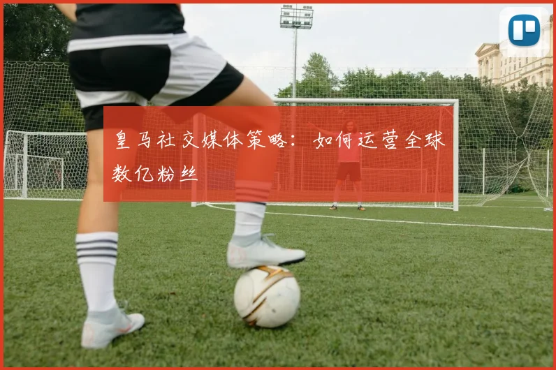 皇马社交媒体策略：如何运营全球数亿粉丝