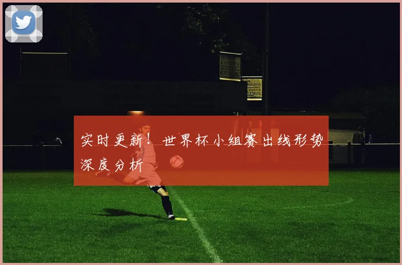 实时更新！世界杯小组赛出线形势深度分析
