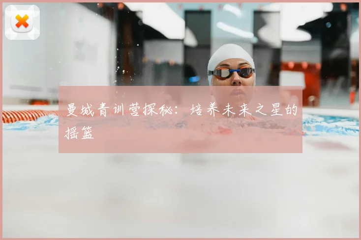 曼城青训营探秘：培养未来之星的摇篮