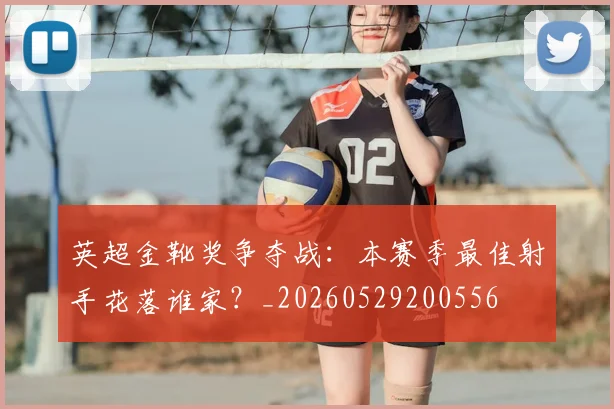 英超金靴奖争夺战：本赛季最佳射手花落谁家？_20260529200556