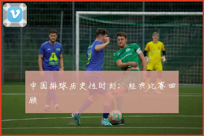 中国排球历史性时刻:经典比赛回顾