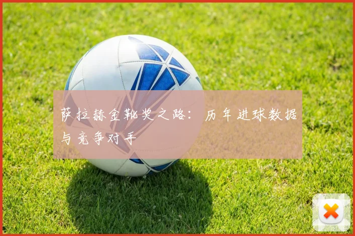 萨拉赫金靴奖之路:历年进球数据与竞争对手