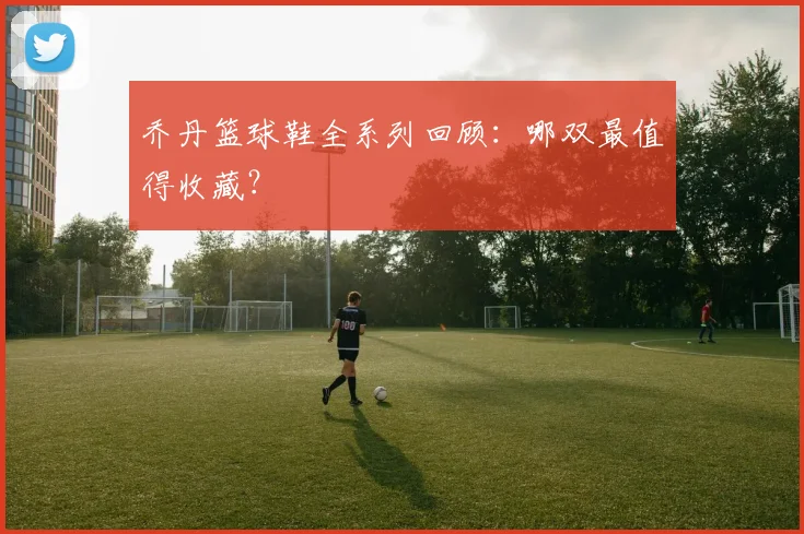 乔丹篮球鞋全系列回顾:哪双最值得收藏?
