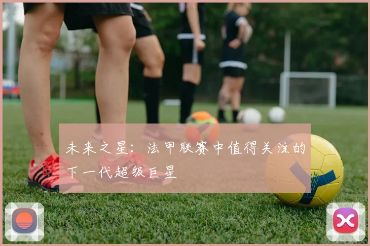 未来之星：法甲联赛中值得关注的下一代超级巨星