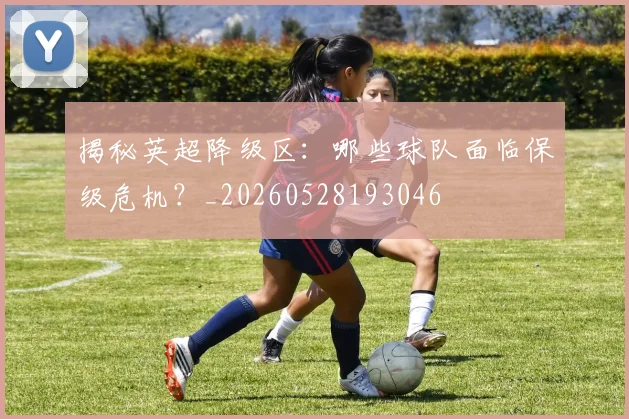 揭秘英超降级区：哪些球队面临保级危机？_20260528193046