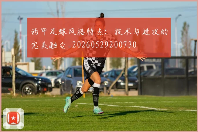 西甲足球风格特点：技术与进攻的完美融合_20260529200730