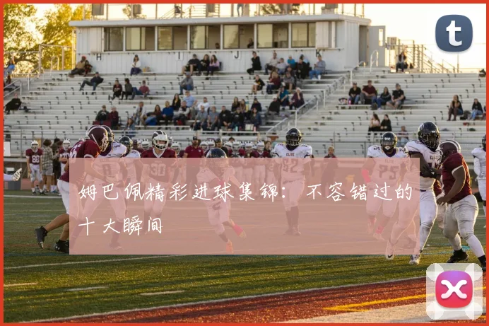 姆巴佩精彩进球集锦：不容错过的十大瞬间
