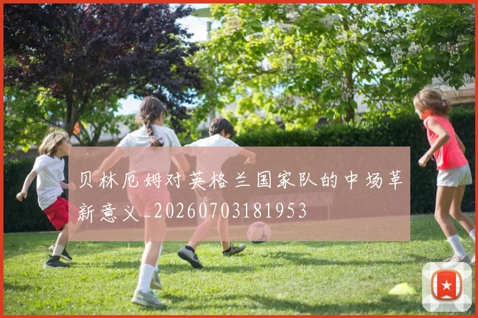 贝林厄姆对英格兰国家队的中场革新意义_20260703181953