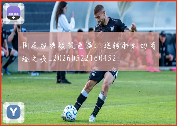 国足经典战役重温：逆转胜利的奇迹之夜_20260522160452