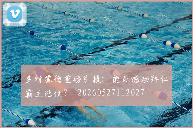多特蒙德重磅引援：能否撼动拜仁霸主地位？_20260527112027