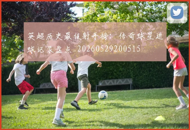 英超历史最佳射手榜：传奇球星进球记录盘点_20260529200515