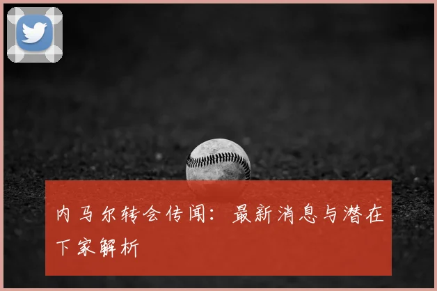 内马尔转会传闻：最新消息与潜在下家解析