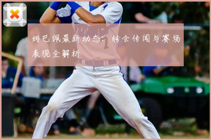 姆巴佩最新动态:转会传闻与赛场表现全解析