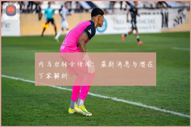 内马尔转会传闻:最新消息与潜在下家解析