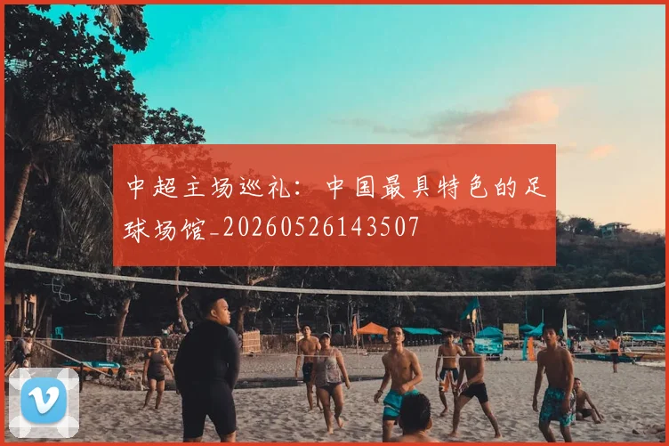 中超主场巡礼：中国最具特色的足球场馆_20260526143507