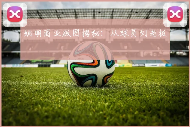 姚明商业版图揭秘：从球员到老板
