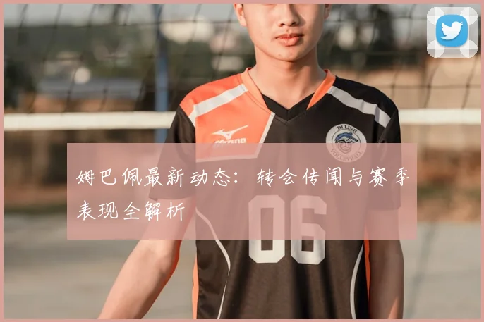 姆巴佩最新动态：转会传闻与赛季表现全解析