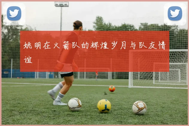 姚明在火箭队的辉煌岁月与队友情谊